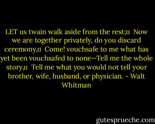 LET us twain walk aside from the rest;	 <br />Now we are together privately, do you discard ceremony,	 <br />Come! vouchsafe to me what has yet been vouchsafed to none—Tell me the whole story,	 <br />Tell me what you would not tell your brother, wife, husband, or physician. - Walt Whitman