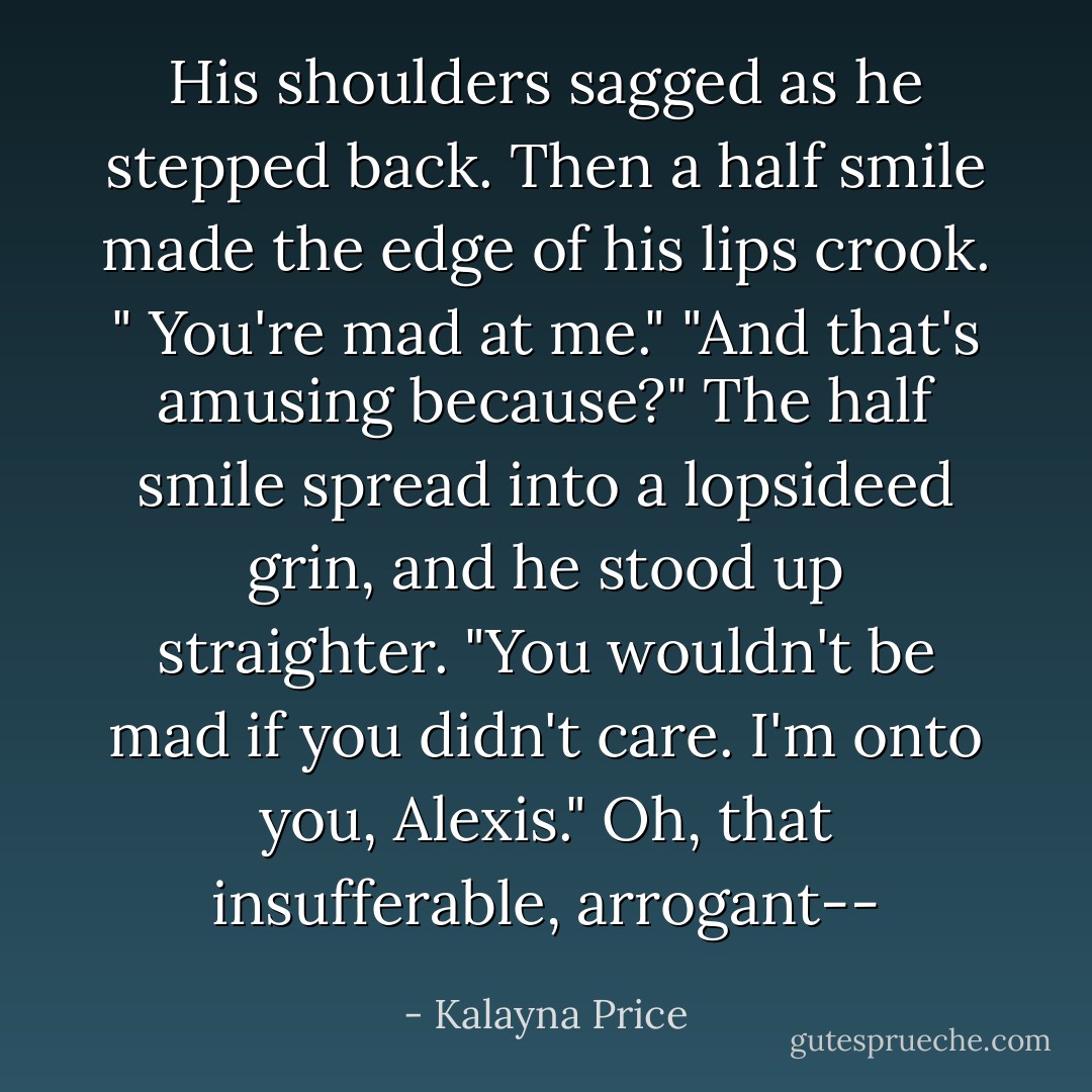 His shoulders sagged as he stepped back. Then a half smile made the edge of his lips crook. " You're mad at me."<br />"And that's amusing because?"<br />The half smile spread into a lopsideed grin, and he stood up straighter. "You wouldn't be mad if you didn't care. I'm onto you, Alexis."<br /><i>Oh, that insufferable, arrogant--</i> - Kalayna Price