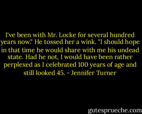 I've been with Mr. Locke for several hundred years now." He tossed her a wink. "I should hope in that time he would share with me his undead state. Had he not, I would have been rather perplexed as I celebrated 100 years of age and still looked 45. - Jennifer Turner