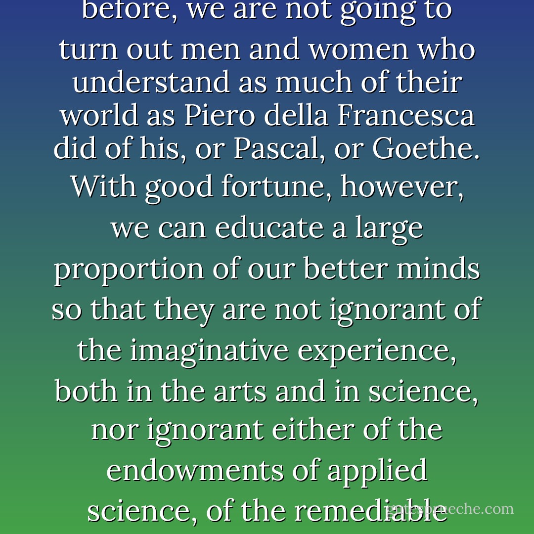 The division of our culture is making us more obtuse than we need be: we can repair communications to some extent: but, as I have said before, we are not going to turn out men and women who understand as much of their world as Piero della Francesca did of his, or Pascal, or Goethe. With good fortune, however, we can educate a large proportion of our better minds so that they are not ignorant of the imaginative experience, both in the arts and in science, nor ignorant either of the endowments of applied science, of the remediable suffering of most of their fellow humans, and of the responsibilities which, once seen, cannot be denied. - C.P. Snow