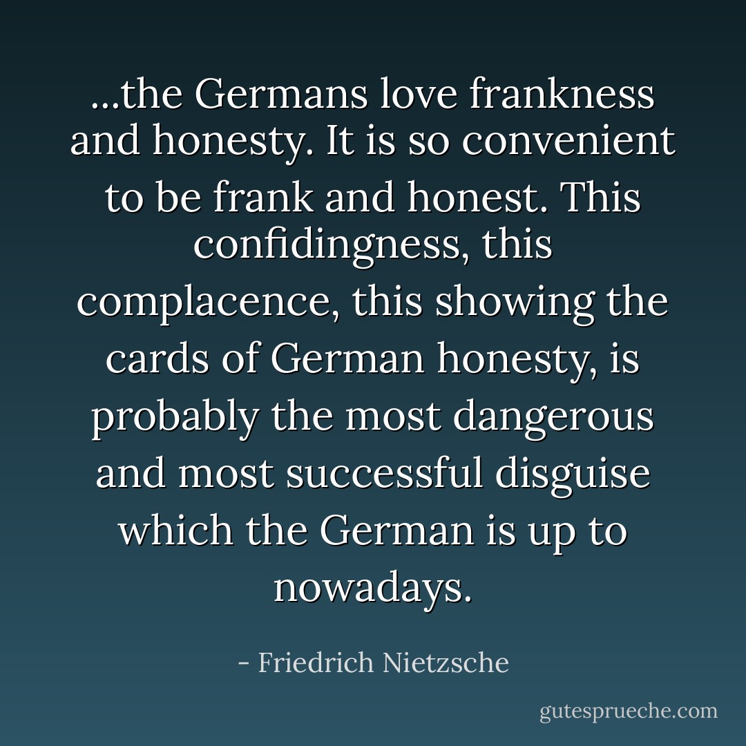 ...the Germans love frankness and honesty. It is so convenient to be frank and honest. This confidingness, this complacence, this showing the cards of German honesty, is probably the most dangerous and most successful disguise which the German is up to nowadays. - Friedrich Nietzsche