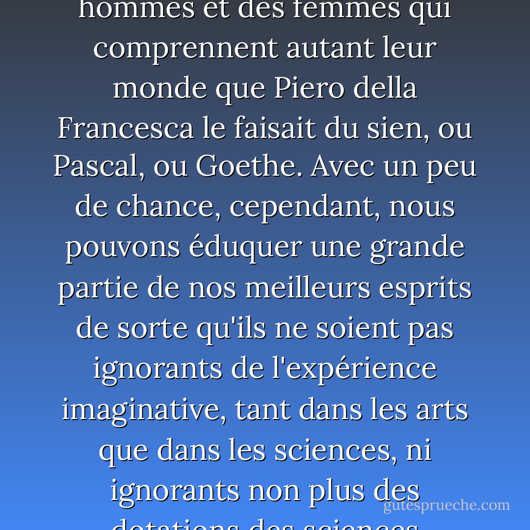La division de notre culture nous rend plus obtus que nécessaire : nous pouvons réparer les communications dans une certaine mesure, mais, comme je l'ai déjà dit, nous n'allons pas produire des hommes et des femmes qui comprennent autant leur monde que Piero della Francesca le faisait du sien, ou Pascal, ou Goethe. Avec un peu de chance, cependant, nous pouvons éduquer une grande partie de nos meilleurs esprits de sorte qu'ils ne soient pas ignorants de l'expérience imaginative, tant dans les arts que dans les sciences, ni ignorants non plus des dotations des sciences appliquées, de la souffrance remédiable de la plupart de leurs semblables et des responsabilités qui, une fois vues, ne peuvent pas être niées. - C.P. Snow