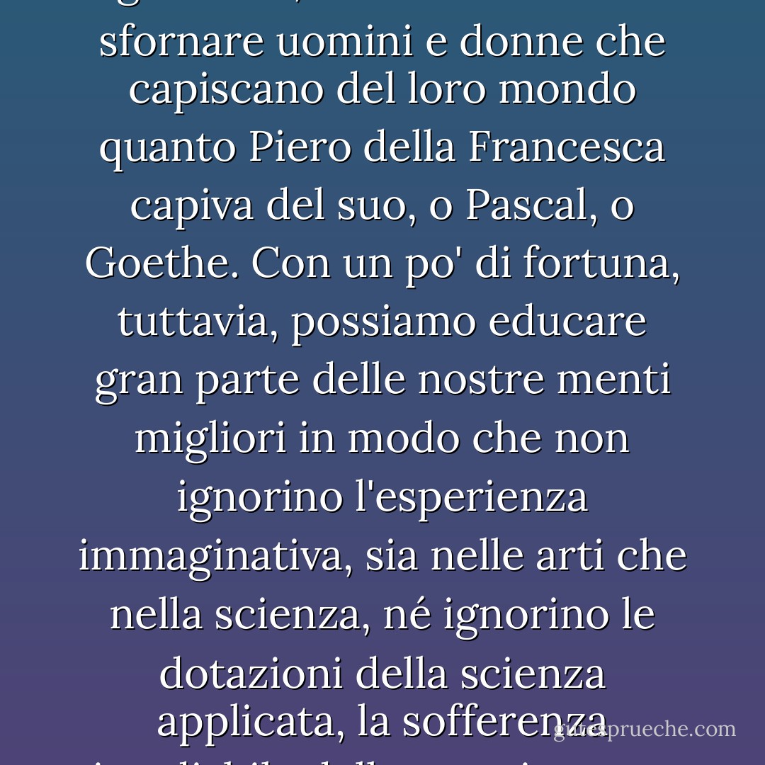 La divisione della nostra cultura ci sta rendendo più ottusi del necessario: possiamo riparare le comunicazioni in una certa misura, ma, come ho già detto, non riusciremo a sfornare uomini e donne che capiscano del loro mondo quanto Piero della Francesca capiva del suo, o Pascal, o Goethe. Con un po' di fortuna, tuttavia, possiamo educare gran parte delle nostre menti migliori in modo che non ignorino l'esperienza immaginativa, sia nelle arti che nella scienza, né ignorino le dotazioni della scienza applicata, la sofferenza rimediabile della maggior parte dei loro simili e le responsabilità che, una volta viste, non possono essere negate. - C.P. Snow