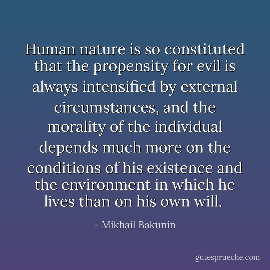 Human nature is so constituted that the propensity for evil is always intensified by external circumstances, and the morality of the individual depends much more on the conditions of his existence and the environment in which he lives than on his own will.  - Mikhail Bakunin