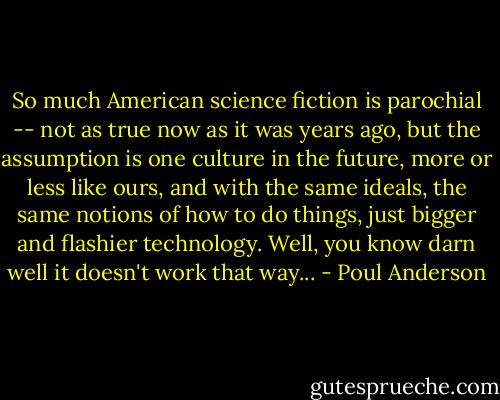 So much American science fiction is parochial -- not as true now as it was years ago, but the assumption is one culture in the future, more or less like ours, and with the same ideals, the same notions of how to do things, just bigger and flashier technology. Well, you know darn well it doesn't work that way... - Poul Anderson