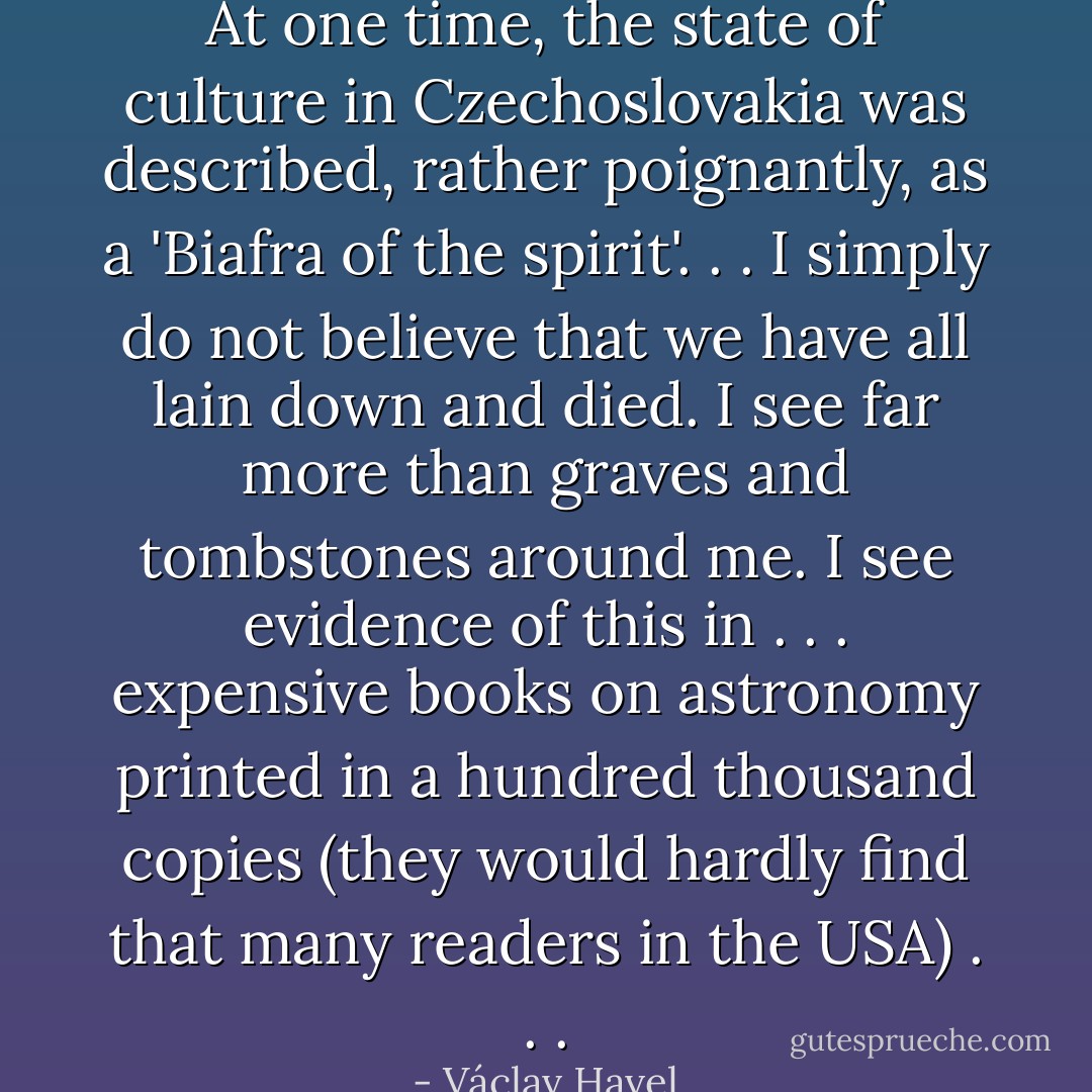At one time, the state of culture in Czechoslovakia was described, rather poignantly, as a 'Biafra of the spirit'. . . I simply do not believe that we have all lain down and died. I see far more than graves and tombstones around me. I see evidence of this in . . . expensive books on astronomy printed in a hundred thousand copies (they would hardly find that many readers in the USA) . . . - Václav Havel