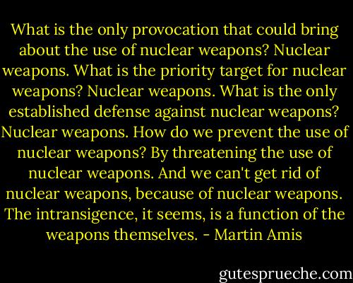 What is the only provocation that could bring about the use of nuclear weapons? Nuclear weapons. What is the priority target for nuclear weapons? Nuclear weapons. What is the only established defense against nuclear weapons? Nuclear weapons. How do we prevent the use of nuclear weapons? By threatening the use of nuclear weapons. And we can't get rid of nuclear weapons, because of nuclear weapons. The intransigence, it seems, is a function of the weapons themselves. - Martin Amis