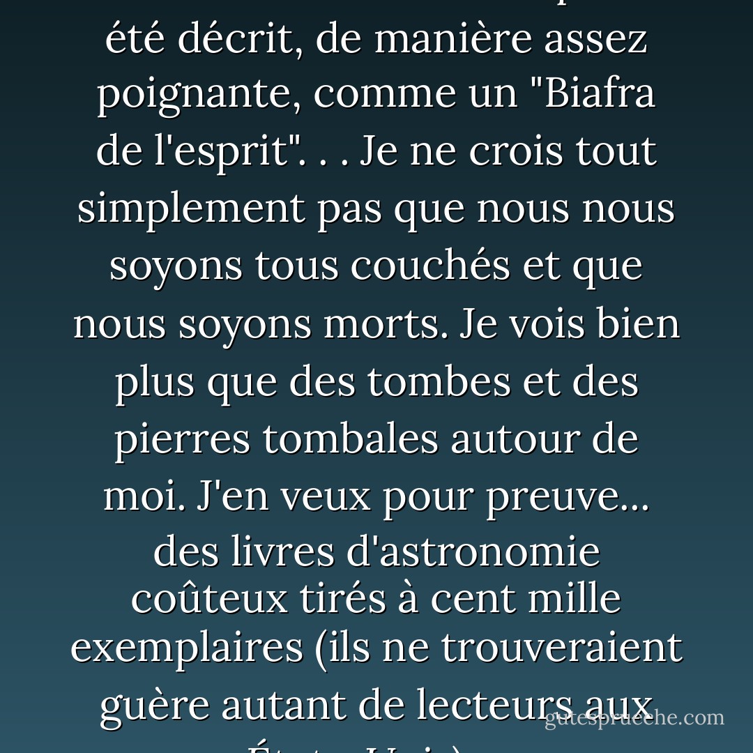 À une époque, l'état de la culture en Tchécoslovaquie a été décrit, de manière assez poignante, comme un "Biafra de l'esprit". . . Je ne crois tout simplement pas que nous nous soyons tous couchés et que nous soyons morts. Je vois bien plus que des tombes et des pierres tombales autour de moi. J'en veux pour preuve... des livres d'astronomie coûteux tirés à cent mille exemplaires (ils ne trouveraient guère autant de lecteurs aux États-Unis).... - Václav Havel