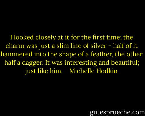 I looked closely at it for the first time; the charm was just a slim line of silver - half of it hammered into the shape of a feather, the other half a dagger. It was interesting and beautiful; just like him. - Michelle Hodkin