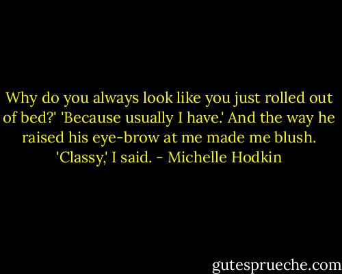 Why do you always look like you just rolled out of bed?'<br />'Because usually I have.' And the way he raised his eye-brow at me made me blush.<br />'Classy,' I said. - Michelle Hodkin