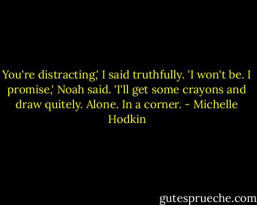 You're distracting,' I said truthfully.<br />'I won't be. I promise,' Noah said. 'I'll get some crayons and draw quitely. Alone. In a corner. - Michelle Hodkin