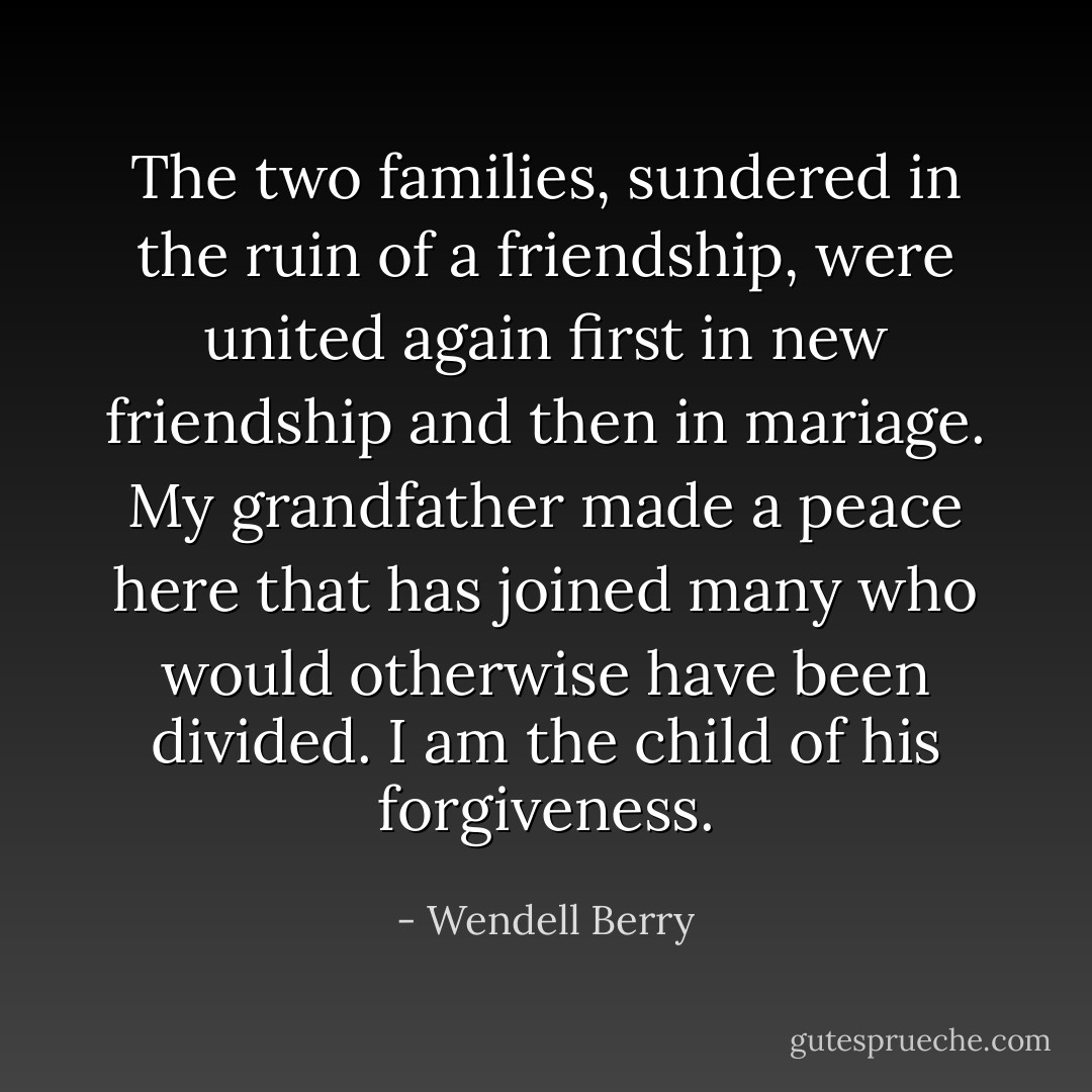 The two families, sundered in the ruin of a friendship, were united again first in new friendship and then in mariage. My grandfather made a peace here that has joined many who would otherwise have been divided. I am the child of his forgiveness. - Wendell Berry