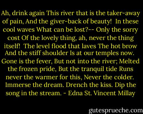 Ah, drink again<br />This river that is the taker-away of pain,<br />And the giver-back of beauty!<br /><br />In these cool waves<br />What can be lost?--<br />Only the sorry cost<br />Of the lovely thing, ah, never the thing itself!<br /><br />The level flood that laves<br />The hot brow<br />And the stiff shoulder<br />Is at our temples now.<br /><br />Gone is the fever,<br />But not into the river;<br />Melted the frozen pride,<br />But the tranquil tide<br />Runs never the warmer for this,<br />Never the colder.<br /><br />Immerse the dream.<br />Drench the kiss.<br />Dip the song in the stream. - Edna St. Vincent Millay
