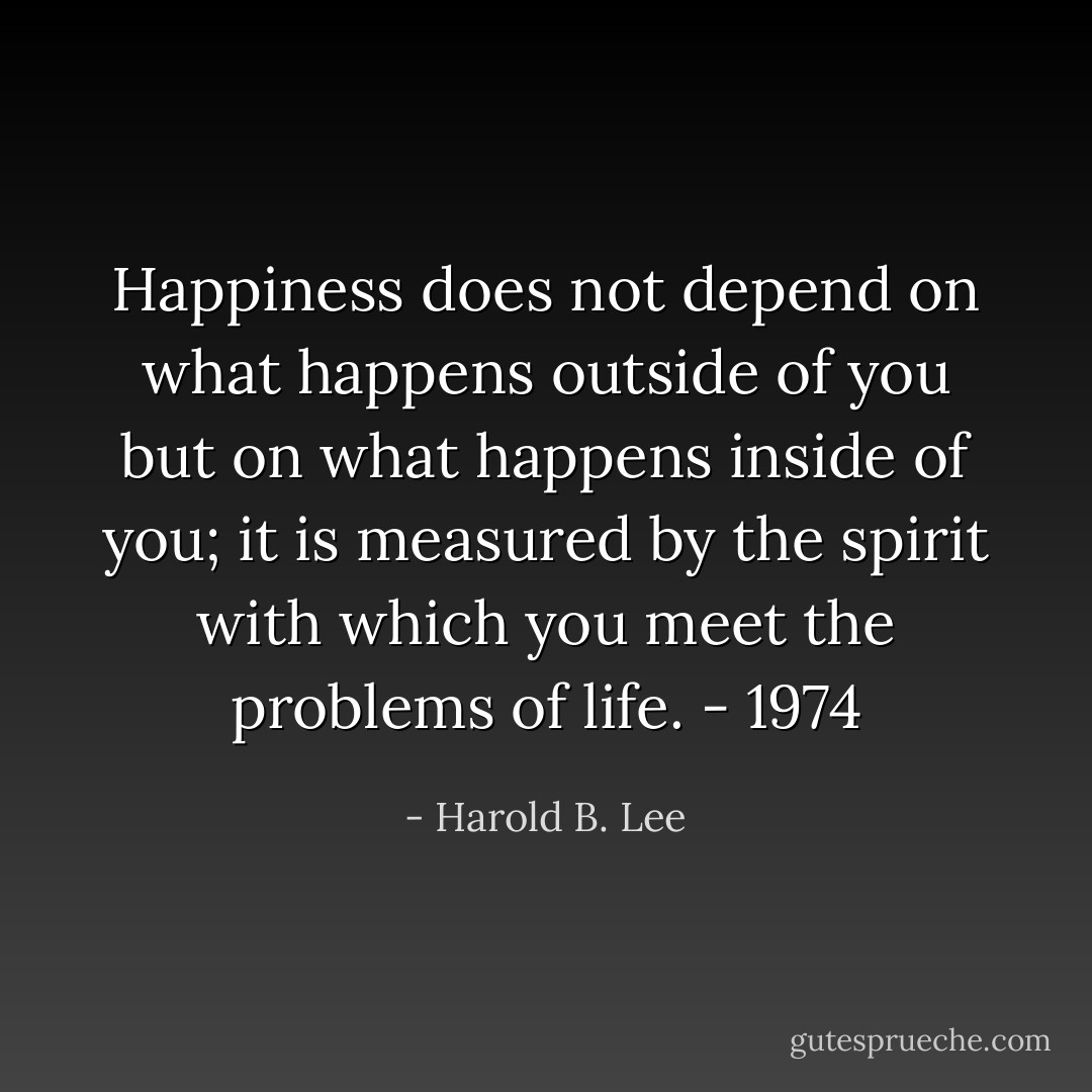 Happiness does not depend on what happens outside of you but on what happens inside of you; it is measured by the spirit with which you meet the problems of life. - 1974 - Harold B. Lee