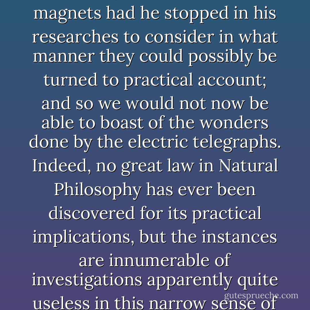 <a href="https://www.goodreads.com/author/show/3403791.Oersted" title="Oersted" rel="nofollow noopener">Oersted</a> would never have made his great discovery of the action of galvanic currents on magnets had he stopped in his researches to consider in what manner they could possibly be turned to practical account; and so we would not now be able to boast of the wonders done by the electric telegraphs. Indeed, no great law in Natural Philosophy has ever been discovered for its practical implications, but the instances are innumerable of investigations apparently quite useless in this narrow sense of the word which have led to the most valuable results. - William     Thomson