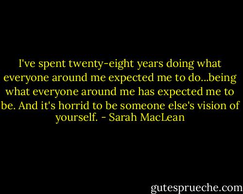 I've spent twenty-eight years doing what everyone around me expected me to do...being what everyone around me has expected me to be. And it's horrid to be someone else's vision of yourself. - Sarah MacLean