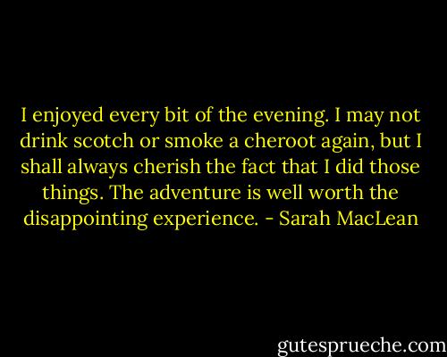 I enjoyed every bit of the evening. I may not drink scotch or smoke a cheroot again, but I shall always cherish the fact that I did those things. The adventure is well worth the disappointing experience. - Sarah MacLean