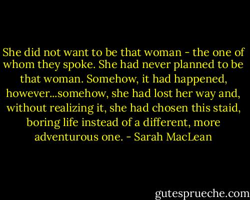 She did not want to be that woman - the one of whom they spoke. She had never planned to be that woman. Somehow, it had happened, however...somehow, she had lost her way and, without realizing it, she had chosen this staid, boring life instead of a different, more adventurous one. - Sarah MacLean