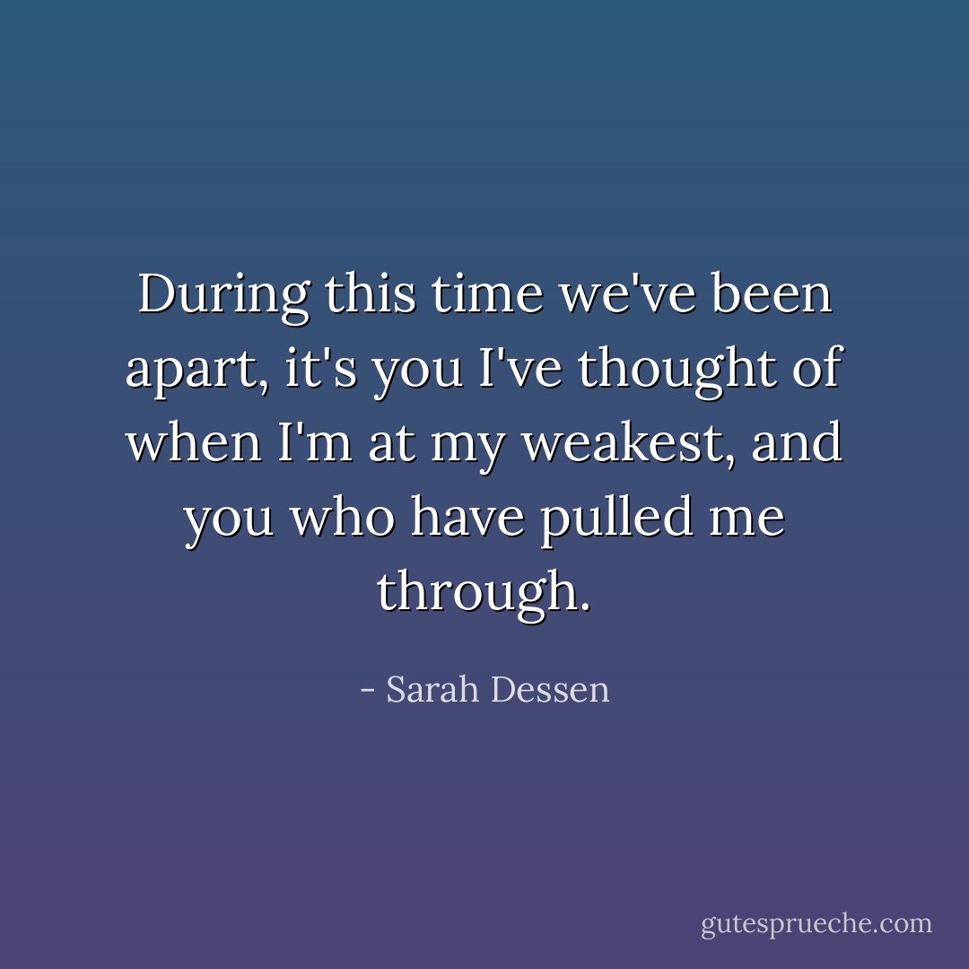 During this time we've been apart, it's you I've thought of when I'm at my weakest, and you who have pulled me through. - Sarah Dessen