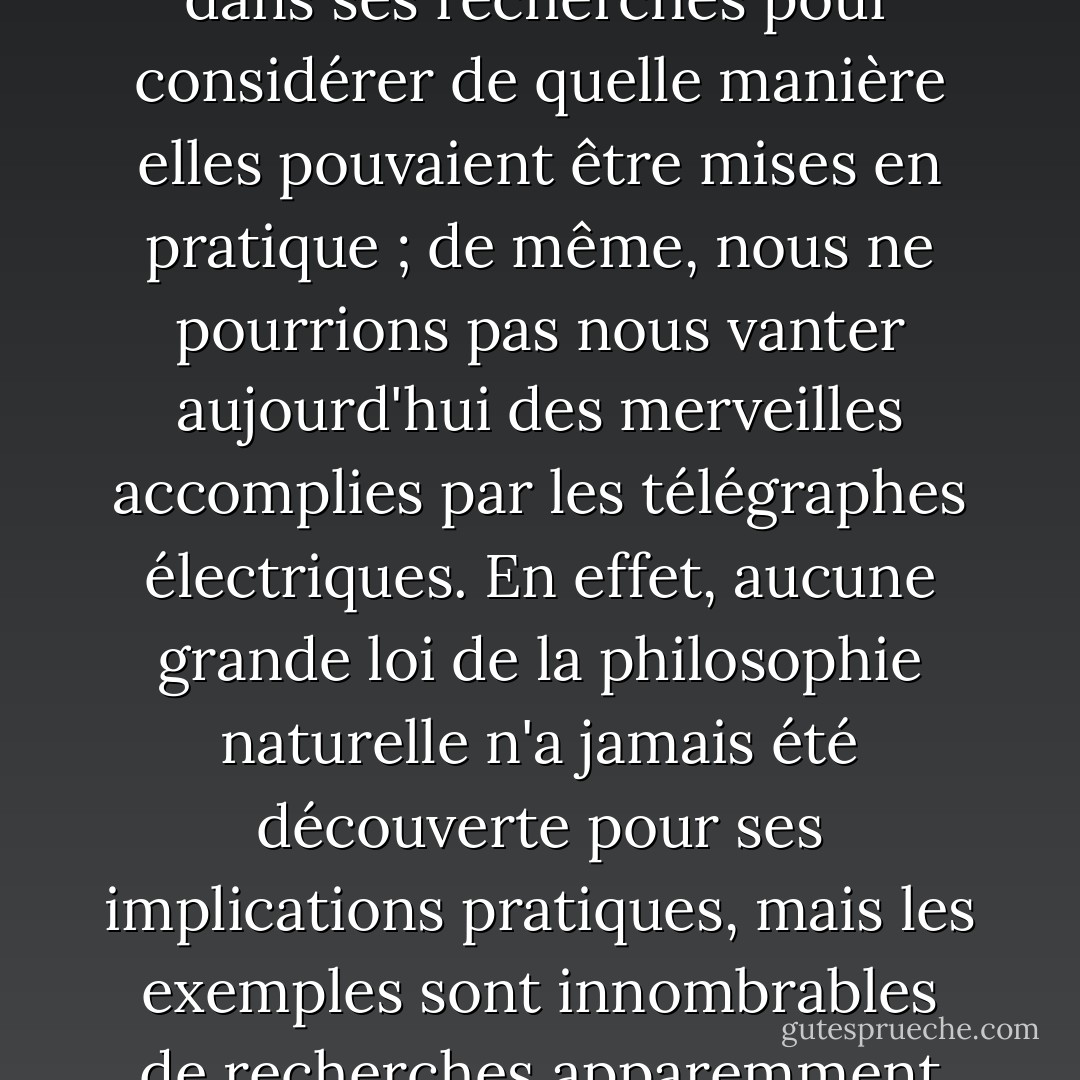 <a href="https://www.goodreads.com/author/show/3403791.Oersted" title="Oersted" rel="nofollow noopener">Oersted</a> n'aurait jamais fait sa grande découverte de l'action des courants galvaniques sur les aimants s'il s'était arrêté dans ses recherches pour considérer de quelle manière elles pouvaient être mises en pratique ; de même, nous ne pourrions pas nous vanter aujourd'hui des merveilles accomplies par les télégraphes électriques. En effet, aucune grande loi de la philosophie naturelle n'a jamais été découverte pour ses implications pratiques, mais les exemples sont innombrables de recherches apparemment inutiles dans ce sens étroit du terme qui ont conduit aux résultats les plus précieux. - William     Thomson