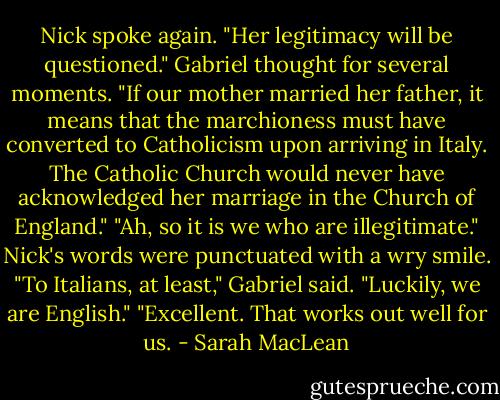 Nick spoke again. "Her legitimacy will be questioned."<br />Gabriel thought for several moments. "If our mother married her father, it means that the marchioness must have converted to Catholicism upon arriving in Italy. The Catholic Church would never have acknowledged her marriage in the Church of England."<br />"Ah, so it is we who are illegitimate." Nick's words were punctuated with a wry smile.<br />"To Italians, at least," Gabriel said. "Luckily, we are English."<br />"Excellent. That works out well for us. - Sarah MacLean