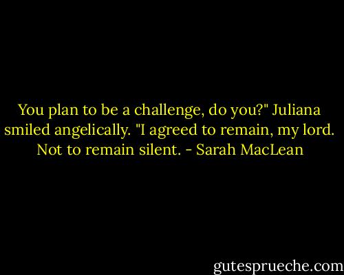 You plan to be a challenge, do you?"<br />Juliana smiled angelically. "I agreed to remain, my lord. Not to remain silent. - Sarah MacLean