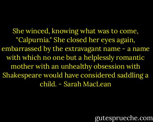 She winced, knowing what was to come, "Calpurnia." She closed her eyes again, embarrassed by the extravagant name - a name with which no one but a helplessly romantic mother with an unhealthy obsession with Shakespeare would have considered saddling a child. - Sarah MacLean