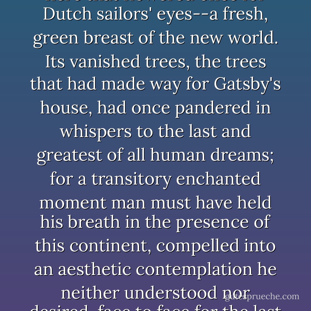 And as the moon rose higher the inessential houses began to melt away until gradually I became aware of the old island here that flowered once for Dutch sailors' eyes--a fresh, green breast of the new world. Its vanished trees, the trees that had made way for Gatsby's house, had once pandered in whispers to the last and greatest of all human dreams; for a transitory enchanted moment man must have held his breath in the presence of this continent, compelled into an aesthetic contemplation he neither understood nor desired, face to face for the last time in history with something commensurate to his capacity for wonder. - F. Scott Fitzgerald