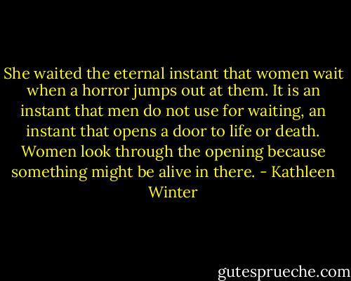 She waited the eternal instant that women wait when a horror jumps out at them. It is an instant that men do not use for waiting, an instant that opens a door to life or death. Women look through the opening because something might be alive in there. - Kathleen Winter