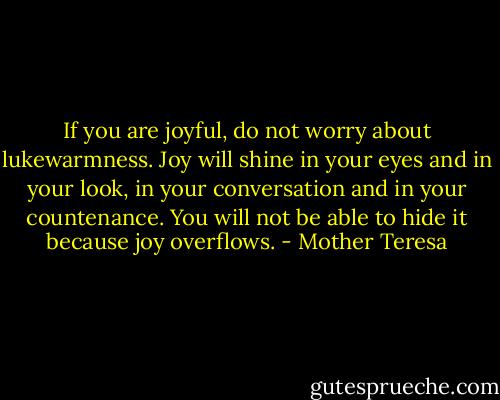 If you are joyful, do not worry about lukewarmness. Joy will shine in your eyes and in your look, in your conversation and in your countenance. You will not be able to hide it because joy overflows. - Mother Teresa