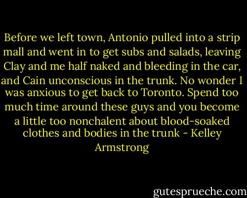Before we left town, Antonio pulled into a strip mall and went in to get subs and salads, leaving Clay and me half naked and bleeding in the car, and Cain unconscious in the trunk. No wonder I was anxious to get back to Toronto. Spend too much time around these guys and you become a little too nonchalent about blood-soaked clothes and bodies in the trunk - Kelley Armstrong