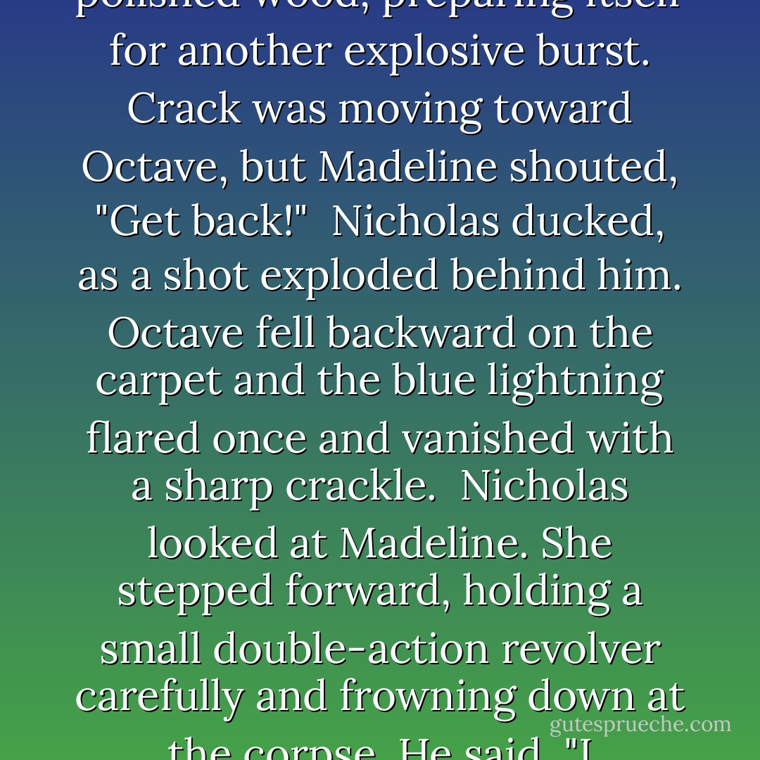Octave staggered to his feet, his stick swinging back to point toward Nicholas. He felt a wave of heat and saw spellfire crackle along the length of polished wood, preparing itself for another explosive burst. Crack was moving toward Octave, but Madeline shouted, "Get back!"<br /><br />Nicholas ducked, as a shot exploded behind him. Octave fell backward on the carpet and the blue lightning flared once and vanished with a sharp crackle.<br /><br />Nicholas looked at Madeline. She stepped forward, holding a small double-action revolver carefully and frowning down at the corpse. He said, "I wondered what you were waiting for."<br /><br />"You were in my line of fire, dear," she said, preoccupied. "But look. - Martha Wells