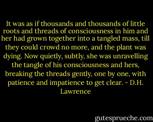 It was as if thousands and thousands of little roots and threads of consciousness in him and her had grown together into a tangled mass, till they could crowd no more, and the plant was dying. Now quietly, subtly, she was unravelling the tangle of his consciousness and hers, breaking the threads gently, one by one, with patience and impatience to get clear. - D.H. Lawrence