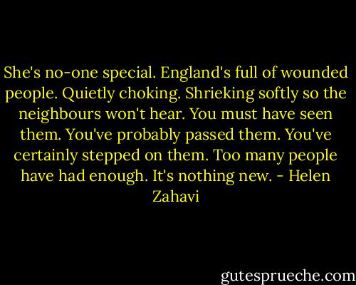 She's no-one special. England's full of wounded people. Quietly choking. Shrieking softly so the neighbours won't hear. You must have seen them. You've probably passed them. You've certainly stepped on them. Too many people have had enough. It's nothing new. - Helen Zahavi
