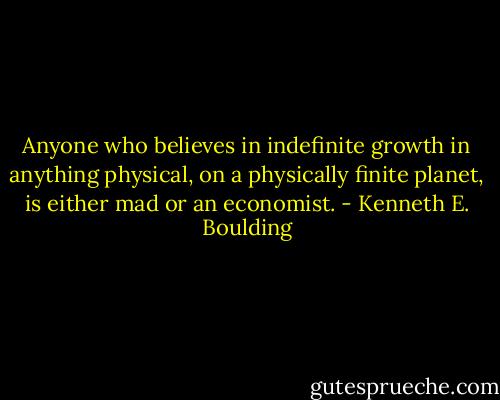 Anyone who believes in indefinite growth in anything physical, on a physically finite planet, is either mad or an economist. - Kenneth E. Boulding
