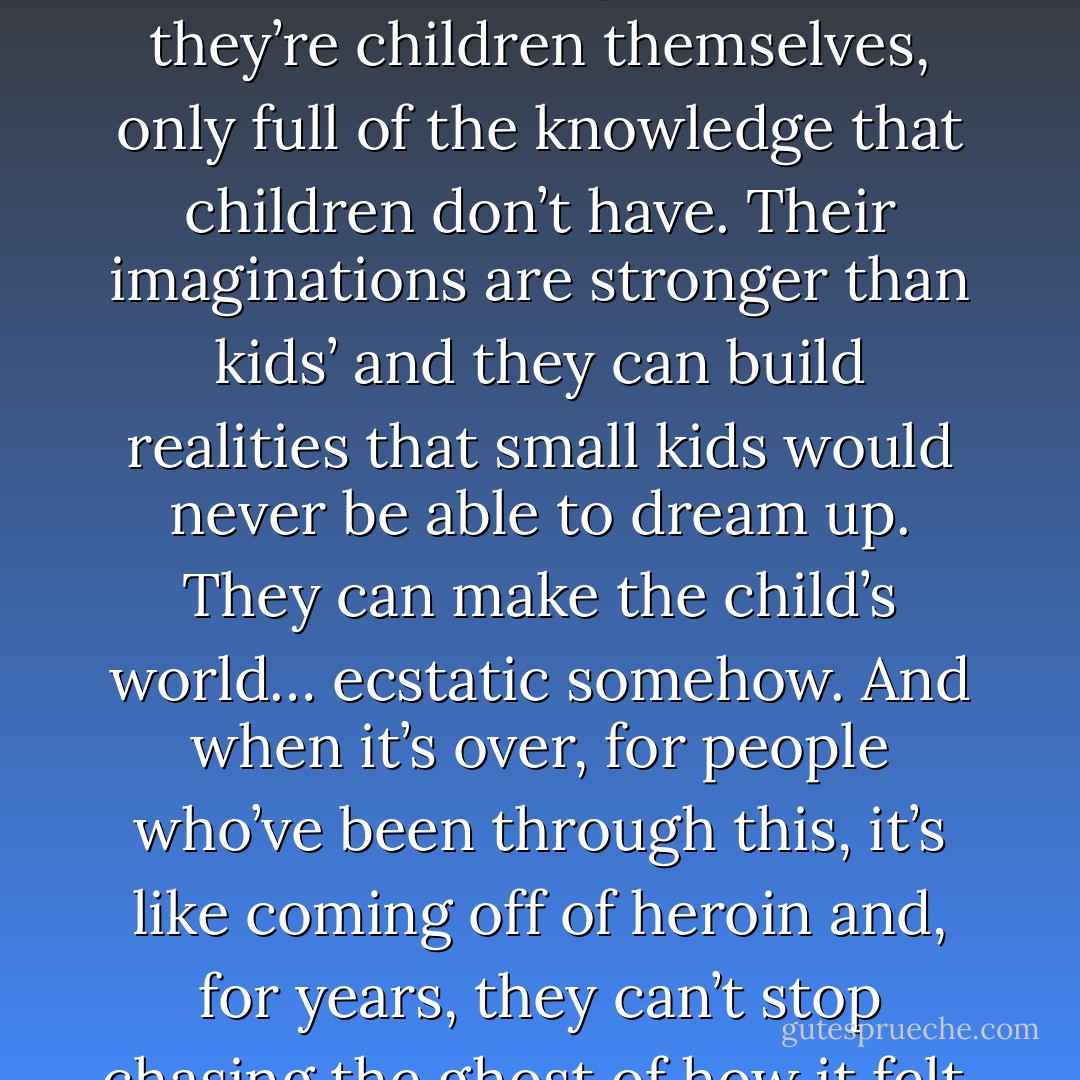 I also read that spending time with a pedophile can be like a drug high. There was this girl who said it’s as if the pedophile lives in a fantastic kind of reality, and that fantasticness infects everything. Kind of like they’re children themselves, only full of the knowledge that children don’t have. Their imaginations are stronger than kids’ and they can build realities that small kids would never be able to dream up. They can make the child’s world… ecstatic somehow. And when it’s over, for people who’ve been through this, it’s like coming off of heroin and, for years, they can’t stop chasing the ghost of how it felt. One girl said that it’s like the earth is scorched and the grass won’t grow back. And the ground looks black and barren but inside it’s still burning. - Margaux Fragoso