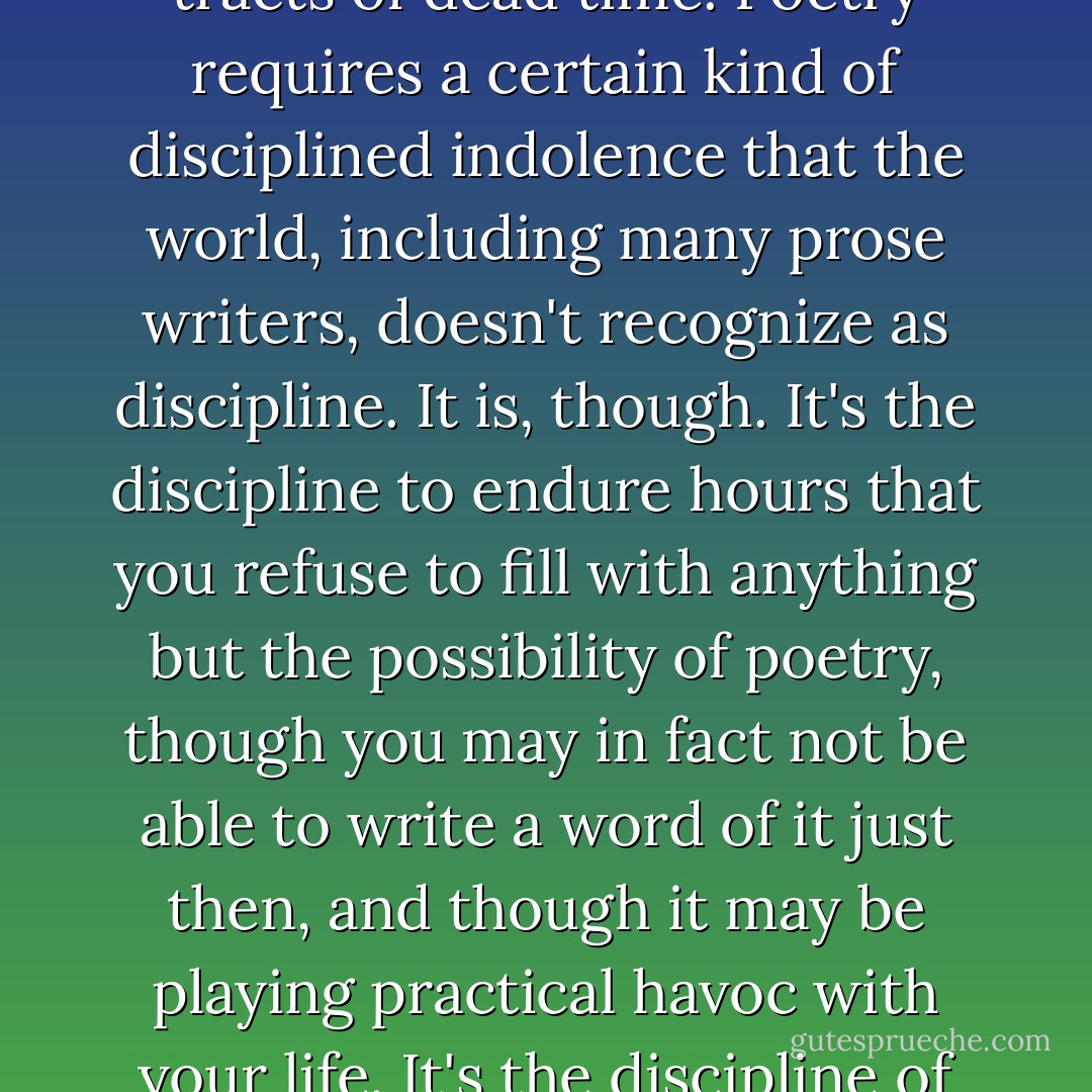 I've never been able to write poetry without having vast tracts of dead time. Poetry requires a certain kind of disciplined indolence that the world, including many prose writers, doesn't recognize as discipline. It is, though. It's the discipline to endure hours that you refuse to fill with anything but the possibility of poetry, though you may in fact not be able to write a word of it just then, and though it may be playing practical havoc with your life. It's the discipline of preparedness. - Christian Wiman
