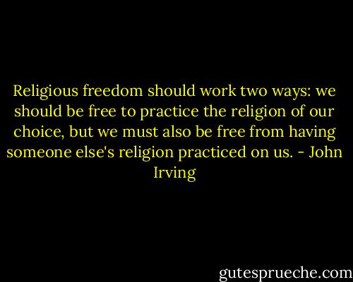Religious freedom should work two ways: we should be free to practice the religion of our choice, but we must also be free from having someone else's religion practiced on us. - John Irving