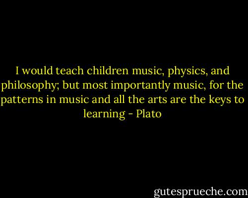 I would teach children music, physics, and philosophy; but most importantly music, for the patterns in music and all the arts are the keys to learning - Plato