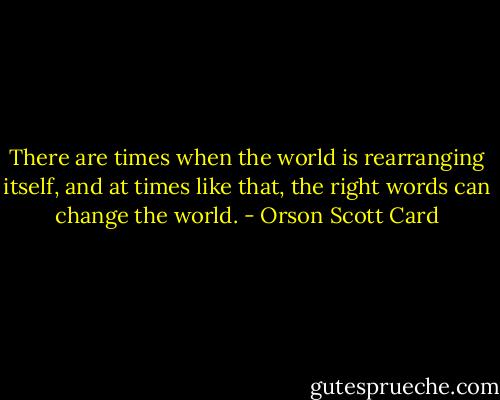 There are times when the world is rearranging itself, and at times like that, the right words can change the world. - Orson Scott Card