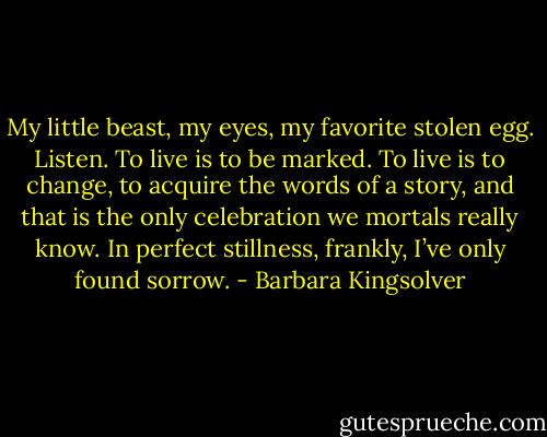My little beast, my eyes, my favorite stolen egg. Listen. To live is to be marked. To live is to change, to acquire the words of a story, and that is the only celebration we mortals really know. In perfect stillness, frankly, I’ve only found sorrow. - Barbara Kingsolver