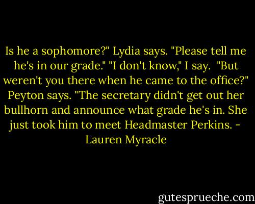 Is he a sophomore?" Lydia says. "Please tell me he's in our grade."<br />"I don't know," I say. <br />"But weren't you there when he came to the office?" Peyton says.<br />"The secretary didn't get out her bullhorn and announce what grade he's in. She just took him to meet Headmaster Perkins. - Lauren Myracle