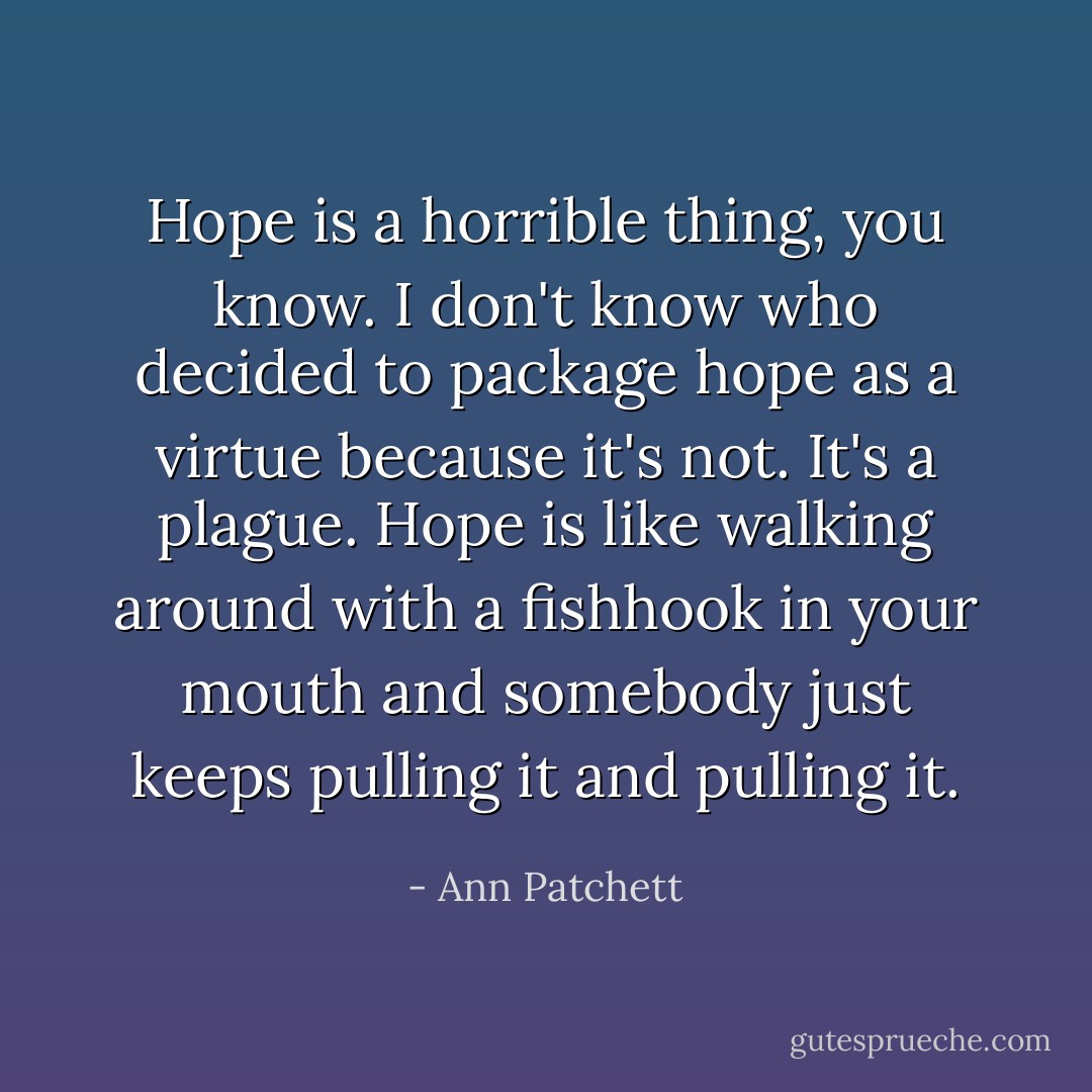Hope is a horrible thing, you know. I don't know who decided to package hope as a virtue because it's not. It's a plague. Hope is like walking around with a fishhook in your mouth and somebody just keeps pulling it and pulling it. - Ann Patchett