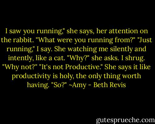I saw you running," she says, her attention on the rabbit. "What were you running from?"<br />"Just running," I say. She watching me silently and intently, like a cat.<br />"Why?" she asks.<br />I shrug. "Why not?"<br />"It's not Productive." She says it like productivity is holy, the only thing worth having.<br />"So?" ~Amy - Beth Revis