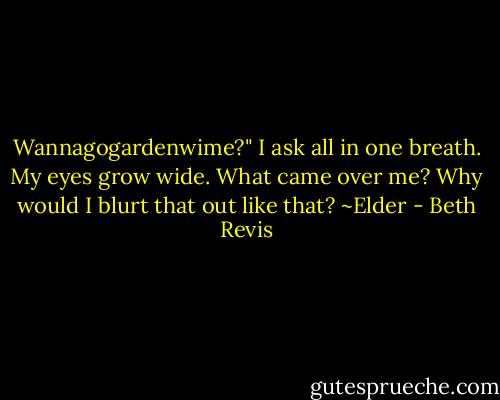 Wannagogardenwime?" I ask all in one breath. My eyes grow wide. What came over me? Why would I blurt that out like that? ~Elder - Beth Revis