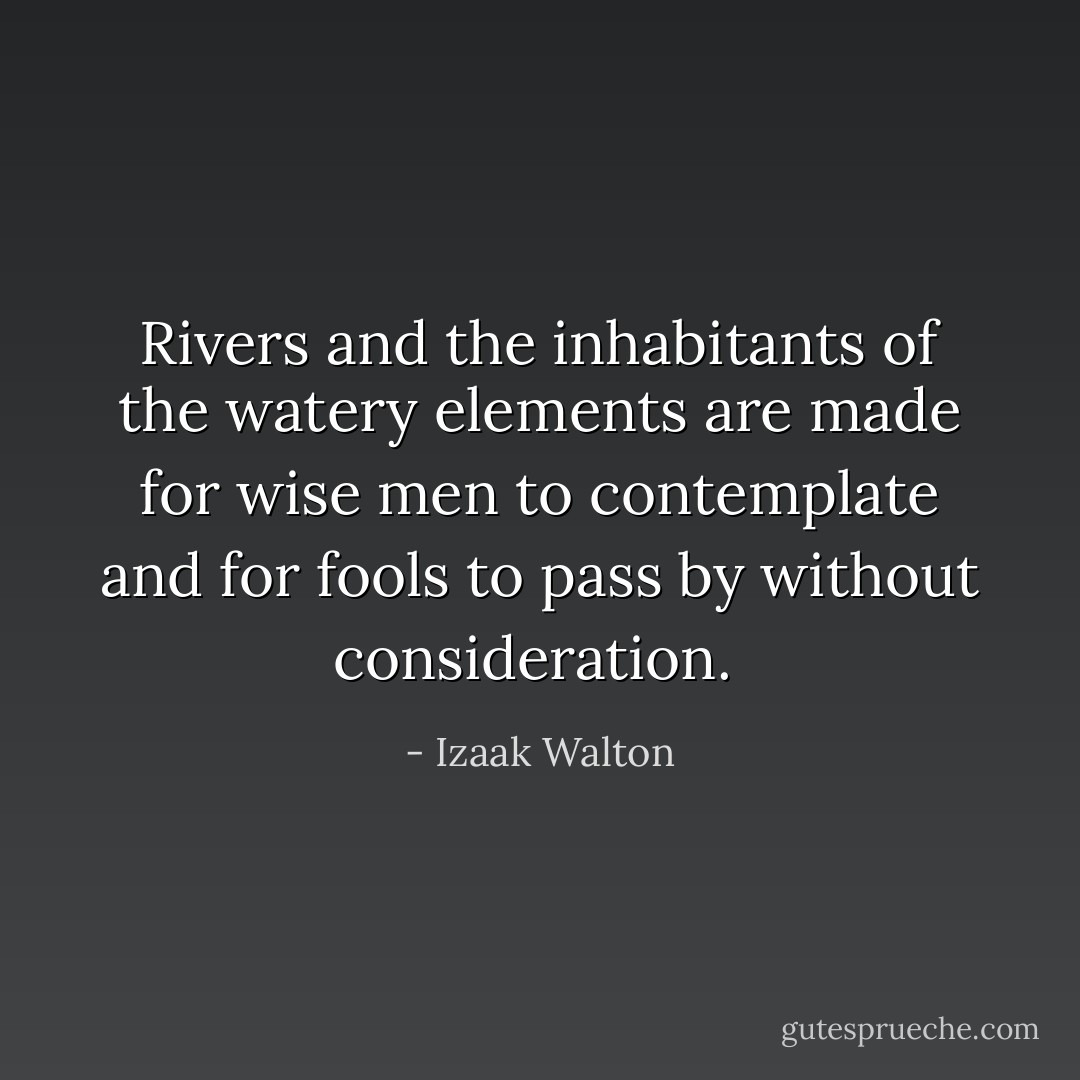 Rivers and the inhabitants of the watery elements are made for wise men to contemplate and for fools to pass by without consideration.  - Izaak Walton