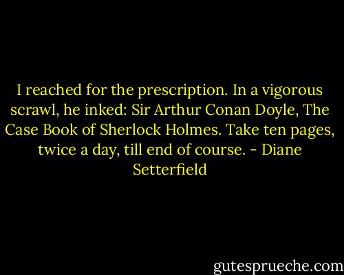 I reached for the prescription. In a vigorous scrawl, he inked: Sir Arthur Conan Doyle, The Case Book of Sherlock Holmes. Take ten pages, twice a day, till end of course. - Diane Setterfield