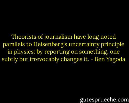 ‎Theorists of journalism have long noted parallels to Heisenberg's uncertainty principle in physics: by reporting on something, one subtly but irrevocably changes it. - Ben Yagoda