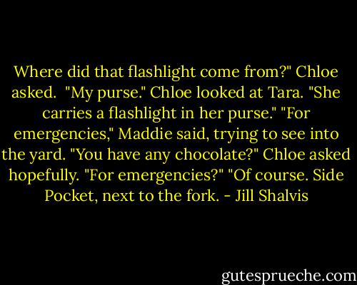 Where did that flashlight come from?" Chloe asked. <br />"My purse."<br />Chloe looked at Tara. "She carries a flashlight in her purse."<br />"For emergencies," Maddie said, trying to see into the yard.<br />"You have any chocolate?" Chloe asked hopefully. "For emergencies?"<br />"Of course. Side Pocket, next to the fork. - Jill Shalvis
