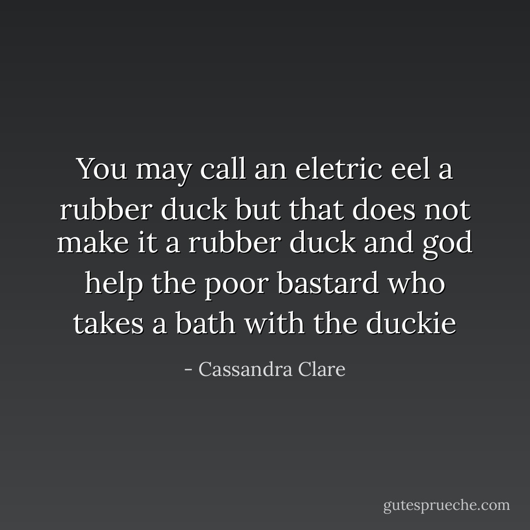 You may call an eletric eel a rubber duck but that does not make it a rubber duck and god help the poor bastard who takes a bath with the duckie - Cassandra Clare